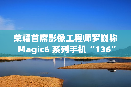 荣耀首席影像工程师罗巍称 Magic6 系列手机“136”版本开始测试，优化长焦拍摄