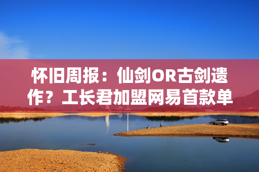 怀旧周报：仙剑OR古剑遗作？工长君加盟网易首款单机 多平台弹性买断