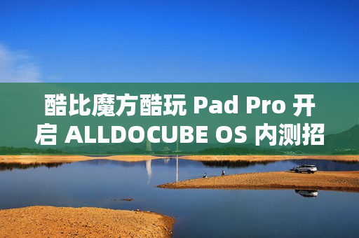 酷比魔方酷玩 Pad Pro 开启 ALLDOCUBE OS 内测招募，新增查找平板定位、远程锁机等功能