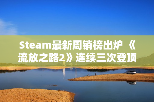 Steam最新周销榜出炉 《流放之路2》连续三次登顶