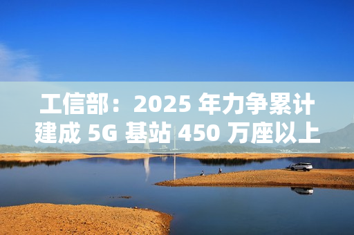 工信部：2025 年力争累计建成 5G 基站 450 万座以上