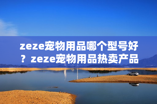 zeze宠物用品哪个型号好？zeze宠物用品热卖产品推荐