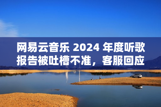 网易云音乐 2024 年度听歌报告被吐槽不准，客服回应称“随机播放歌曲也会计入”