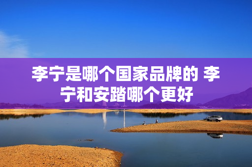 李宁是哪个国家品牌的 李宁和安踏哪个更好