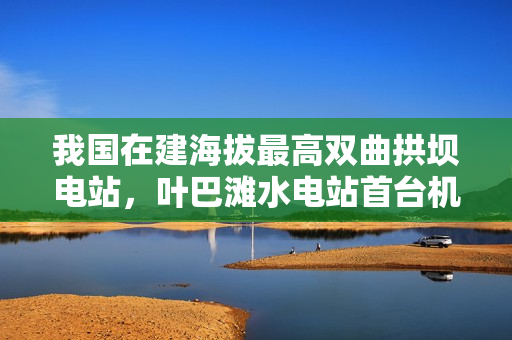 我国在建海拔最高双曲拱坝电站，叶巴滩水电站首台机组定子吊装成功