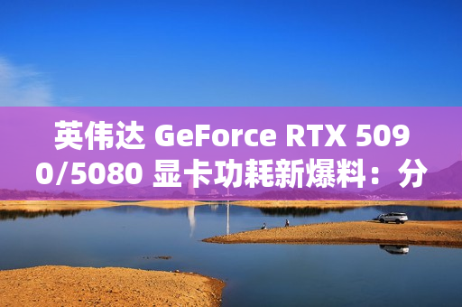 英伟达 GeForce RTX 5090/5080 显卡功耗新爆料：分别为 575W / 360W