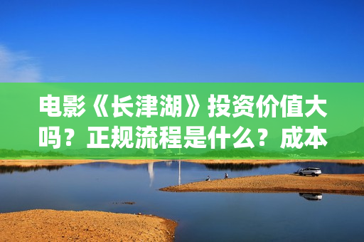 电影《长津湖》投资价值大吗？正规流程是什么？成本多少？(电影《长津湖》第2部)