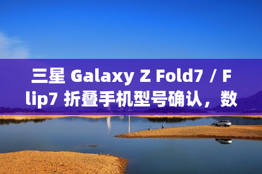 三星 Galaxy Z Fold7 / Flip7 折叠手机型号确认，数字后缀统一为“6”