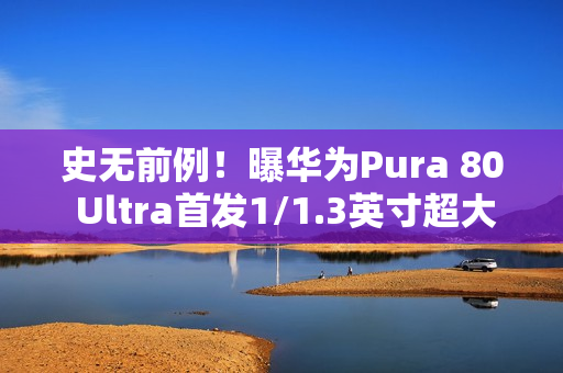 史无前例！曝华为Pura 80 Ultra首发1/1.3英寸超大底潜望长焦