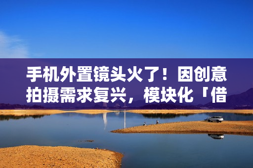 手机外置镜头火了！因创意拍摄需求复兴，模块化「借尸还魂」？