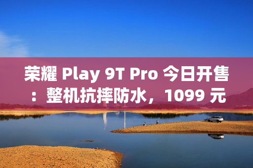 荣耀 Play 9T Pro 今日开售：整机抗摔防水，1099 元起