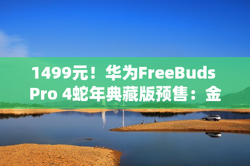 1499元！华为FreeBuds Pro 4蛇年典藏版预售：金蛇绕币设计+专属弹窗