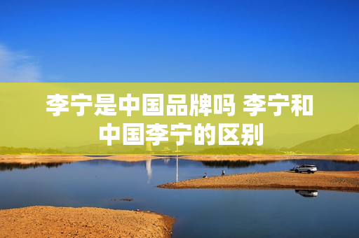 李宁是中国品牌吗 李宁和中国李宁的区别