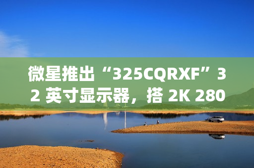 微星推出“325CQRXF”32 英寸显示器，搭 2K 280Hz Rapid VA 面板