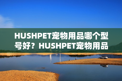 HUSHPET宠物用品哪个型号好?HUSHPET宠物用品热卖产品推荐 HUSHPET宠物用品哪个型号好?HUSHPET宠物用品热卖产品推荐