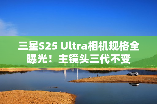 三星S25 Ultra相机规格全曝光！主镜头三代不变