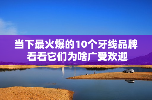 当下最火爆的10个牙线品牌 看看它们为啥广受欢迎