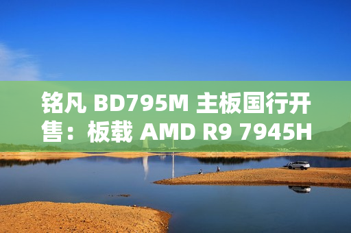 铭凡 BD795M 主板国行开售：板载 AMD R9 7945HX 处理器，2299 元
