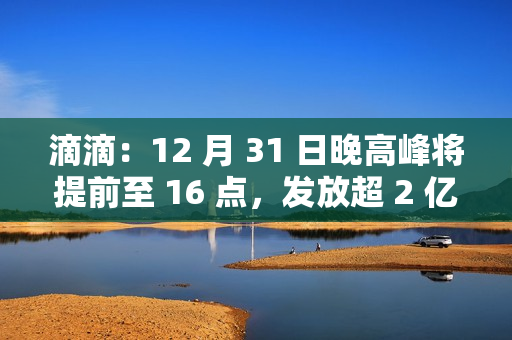 滴滴：12 月 31 日晚高峰将提前至 16 点，发放超 2 亿元司机补贴