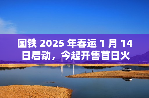 国铁 2025 年春运 1 月 14 日启动，今起开售首日火车票