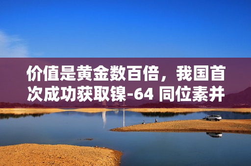 价值是黄金数百倍，我国首次成功获取镍-64 同位素并实现铜-64 国产化
