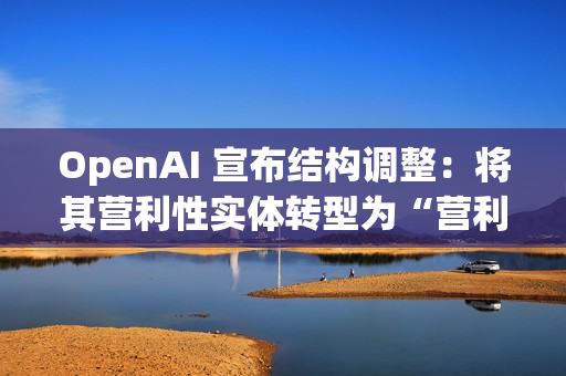 OpenAI 宣布结构调整：将其营利性实体转型为“营利性公益公司”，使非营利组织保持可持续发展