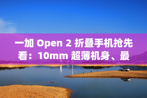 一加 Open 2 折叠手机抢先看：10mm 超薄机身、最高 16GB+1TB 组合，8/6.4 英寸屏幕