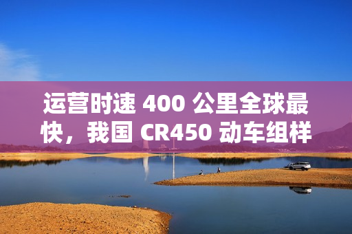 运营时速 400 公里全球最快，我国 CR450 动车组样车内饰、坐席等设计公布