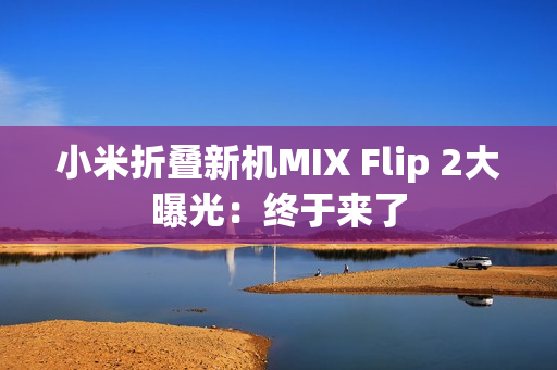 小米折叠新机MIX Flip 2大曝光:终于来了 小米折叠新机MIX Flip 2大曝光:终于来了