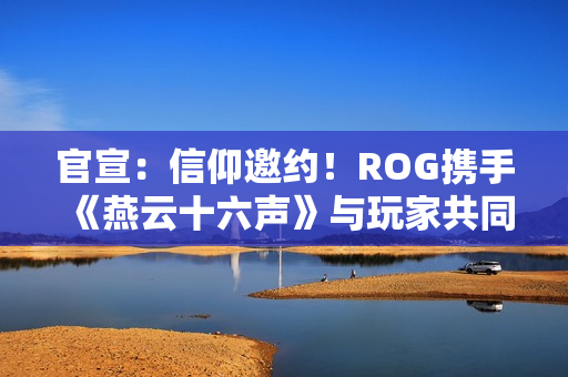 官宣：信仰邀约！ROG携手《燕云十六声》与玩家共同书写武侠传奇