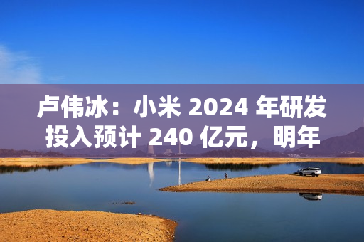 卢伟冰：小米 2024 年研发投入预计 240 亿元，明年预计达 300 亿元