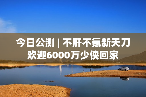 今日公测 | 不肝不氪新天刀欢迎6000万少侠回家