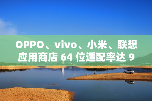 OPPO、vivo、小米、联想应用商店 64 位适配率达 99.64% 以上，但仍有 3200 + 应用未适配