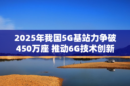 2025年我国5G基站力争破450万座 推动6G技术创新