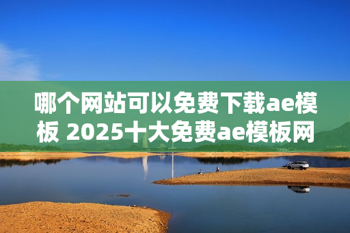 哪个网站可以免费下载ae模板 2025十大免费ae模板网站盘点