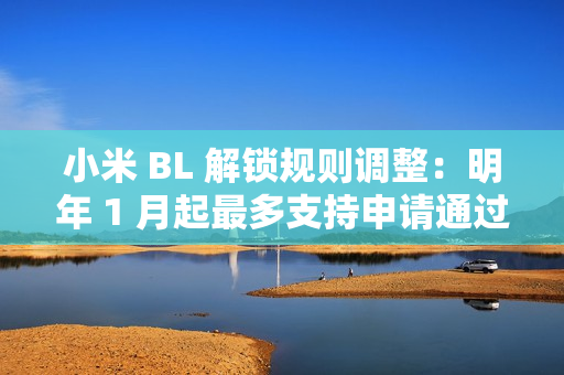 小米 BL 解锁规则调整：明年 1 月起最多支持申请通过用户在权限期内解锁 1 台绑定设备