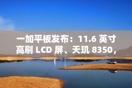 一加平板发布：11.6 英寸高刷 LCD 屏、天玑 8350，首发价 1999 元起