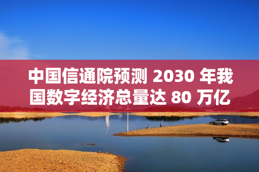 中国信通院预测 2030 年我国数字经济总量达 80 万亿元