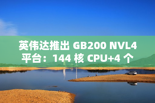 英伟达推出 GB200 NVL4 平台：144 核 CPU+4 个 Blackwell GPU，最高支持 1.3TB 内存