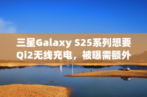 三星Galaxy S25系列想要Qi2无线充电，被曝需额外购买磁吸手机壳