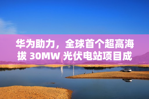 华为助力，全球首个超高海拔 30MW 光伏电站项目成功构网运行