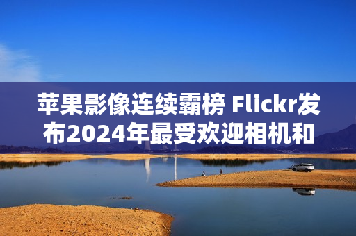苹果影像连续霸榜 Flickr发布2024年最受欢迎相机和智能手机榜单