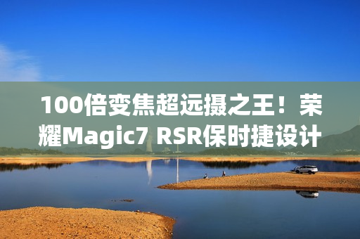 100倍变焦超远摄之王！荣耀Magic7 RSR保时捷设计图赏