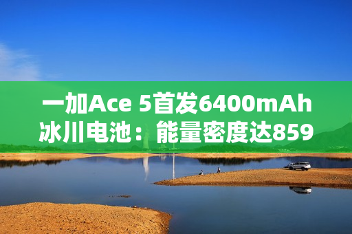 一加Ace 5首发6400mAh冰川电池：能量密度达859Wh/L 刷新纪录