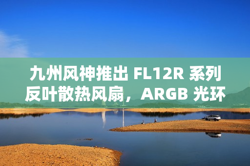 九州风神推出 FL12R 系列反叶散热风扇，ARGB 光环灯效设计