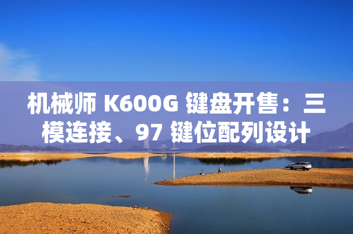 机械师 K600G 键盘开售：三模连接、97 键位配列设计，首发 299 元