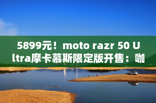5899元!moto razr 50 Ultra摩卡慕斯限定版开售:咖啡渣做后壳 5899元!moto razr 50 Ultra摩卡慕斯限定版开售:咖啡渣做后壳