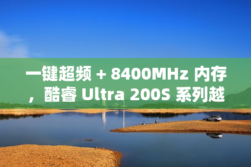 一键超频 + 8400MHz 内存，酷睿 Ultra 200S 系列越用越好用