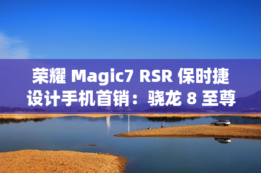 荣耀 Magic7 RSR 保时捷设计手机首销：骁龙 8 至尊版、200MP 超感光潜望长焦，7999 元起