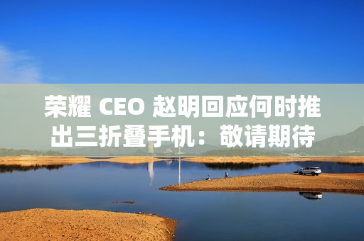 荣耀 CEO 赵明回应何时推出三折叠手机:敬请期待 荣耀 CEO 赵明回应何时推出三折叠手机:敬请期待
